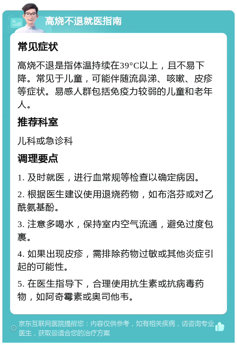 高烧不退就医指南 常见症状 高烧不退是指体温持续在39°C以上，且不易下降。常见于儿童，可能伴随流鼻涕、咳嗽、皮疹等症状。易感人群包括免疫力较弱的儿童和老年人。 推荐科室 儿科或急诊科 调理要点 1. 及时就医，进行血常规等检查以确定病因。 2. 根据医生建议使用退烧药物，如布洛芬或对乙酰氨基酚。 3. 注意多喝水，保持室内空气流通，避免过度包裹。 4. 如果出现皮疹，需排除药物过敏或其他炎症引起的可能性。 5. 在医生指导下，合理使用抗生素或抗病毒药物，如阿奇霉素或奥司他韦。