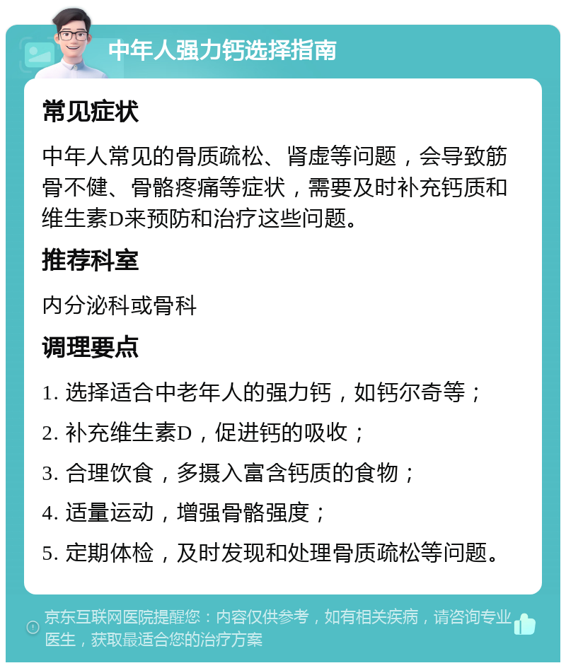 中年人强力钙选择指南 常见症状 中年人常见的骨质疏松、肾虚等问题，会导致筋骨不健、骨骼疼痛等症状，需要及时补充钙质和维生素D来预防和治疗这些问题。 推荐科室 内分泌科或骨科 调理要点 1. 选择适合中老年人的强力钙，如钙尔奇等； 2. 补充维生素D，促进钙的吸收； 3. 合理饮食，多摄入富含钙质的食物； 4. 适量运动，增强骨骼强度； 5. 定期体检，及时发现和处理骨质疏松等问题。