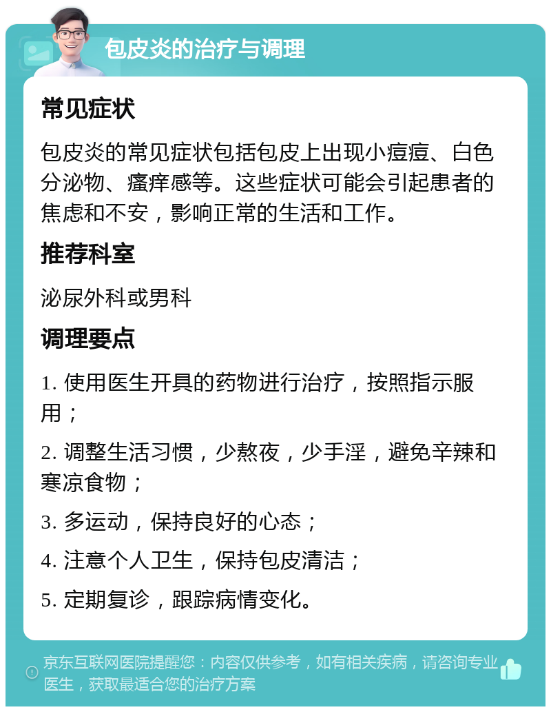 包皮炎的治疗与调理 常见症状 包皮炎的常见症状包括包皮上出现小痘痘、白色分泌物、瘙痒感等。这些症状可能会引起患者的焦虑和不安，影响正常的生活和工作。 推荐科室 泌尿外科或男科 调理要点 1. 使用医生开具的药物进行治疗，按照指示服用； 2. 调整生活习惯，少熬夜，少手淫，避免辛辣和寒凉食物； 3. 多运动，保持良好的心态； 4. 注意个人卫生，保持包皮清洁； 5. 定期复诊，跟踪病情变化。