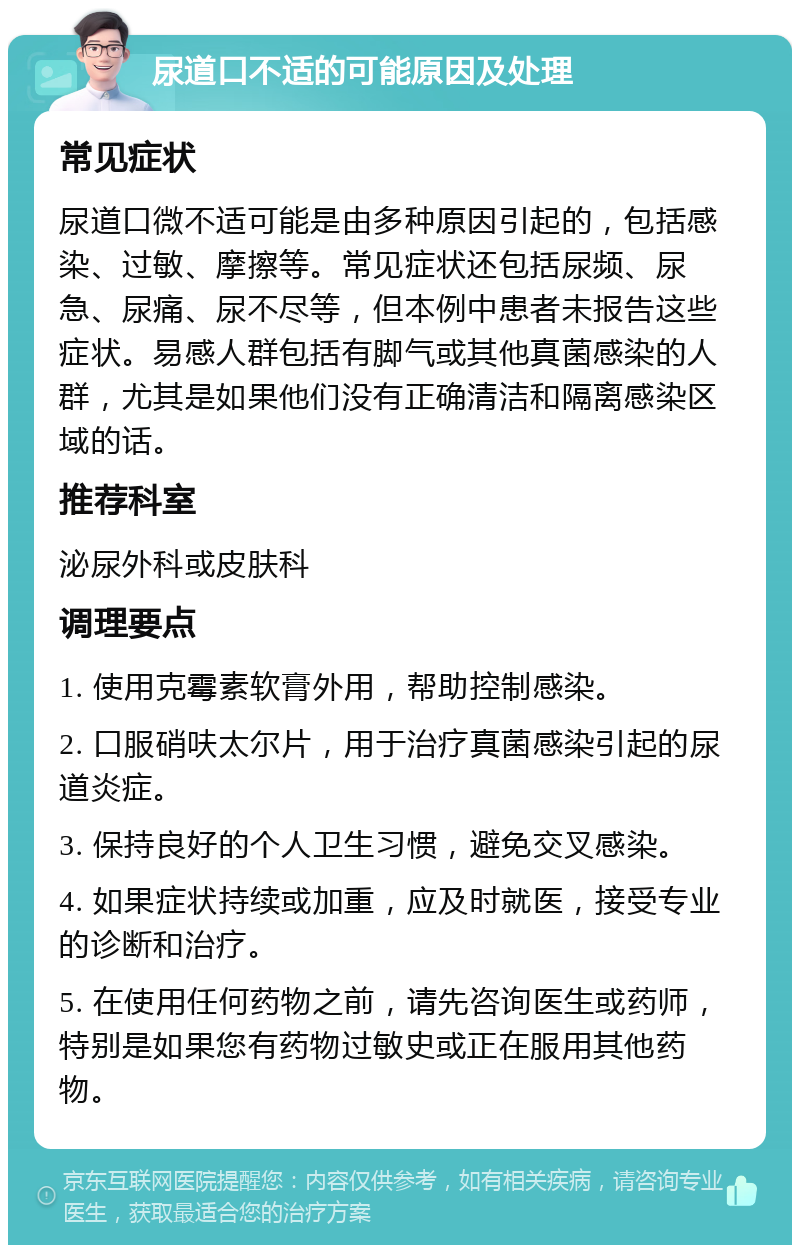 尿道口不适的可能原因及处理 常见症状 尿道口微不适可能是由多种原因引起的，包括感染、过敏、摩擦等。常见症状还包括尿频、尿急、尿痛、尿不尽等，但本例中患者未报告这些症状。易感人群包括有脚气或其他真菌感染的人群，尤其是如果他们没有正确清洁和隔离感染区域的话。 推荐科室 泌尿外科或皮肤科 调理要点 1. 使用克霉素软膏外用，帮助控制感染。 2. 口服硝呋太尔片，用于治疗真菌感染引起的尿道炎症。 3. 保持良好的个人卫生习惯，避免交叉感染。 4. 如果症状持续或加重，应及时就医，接受专业的诊断和治疗。 5. 在使用任何药物之前，请先咨询医生或药师，特别是如果您有药物过敏史或正在服用其他药物。