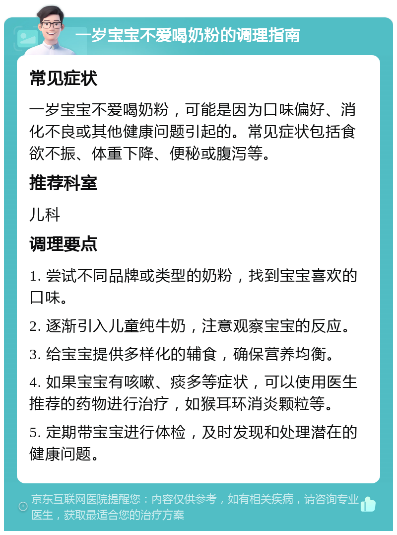 一岁宝宝不爱喝奶粉的调理指南 常见症状 一岁宝宝不爱喝奶粉，可能是因为口味偏好、消化不良或其他健康问题引起的。常见症状包括食欲不振、体重下降、便秘或腹泻等。 推荐科室 儿科 调理要点 1. 尝试不同品牌或类型的奶粉，找到宝宝喜欢的口味。 2. 逐渐引入儿童纯牛奶，注意观察宝宝的反应。 3. 给宝宝提供多样化的辅食，确保营养均衡。 4. 如果宝宝有咳嗽、痰多等症状，可以使用医生推荐的药物进行治疗，如猴耳环消炎颗粒等。 5. 定期带宝宝进行体检，及时发现和处理潜在的健康问题。