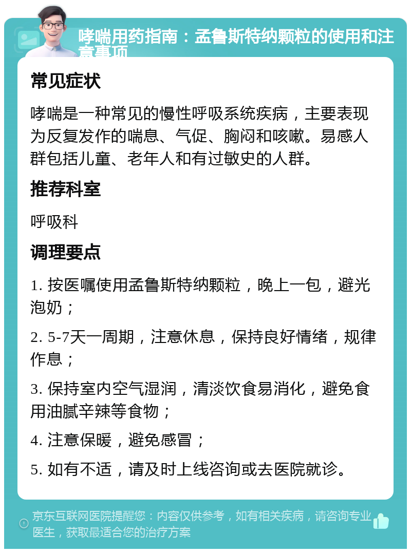 哮喘用药指南：孟鲁斯特纳颗粒的使用和注意事项 常见症状 哮喘是一种常见的慢性呼吸系统疾病，主要表现为反复发作的喘息、气促、胸闷和咳嗽。易感人群包括儿童、老年人和有过敏史的人群。 推荐科室 呼吸科 调理要点 1. 按医嘱使用孟鲁斯特纳颗粒，晚上一包，避光泡奶； 2. 5-7天一周期，注意休息，保持良好情绪，规律作息； 3. 保持室内空气湿润，清淡饮食易消化，避免食用油腻辛辣等食物； 4. 注意保暖，避免感冒； 5. 如有不适，请及时上线咨询或去医院就诊。