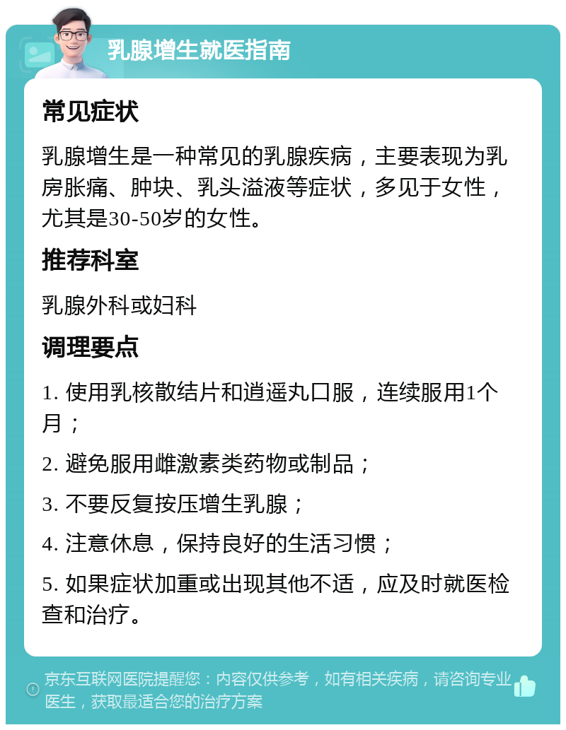 乳腺增生就医指南 常见症状 乳腺增生是一种常见的乳腺疾病，主要表现为乳房胀痛、肿块、乳头溢液等症状，多见于女性，尤其是30-50岁的女性。 推荐科室 乳腺外科或妇科 调理要点 1. 使用乳核散结片和逍遥丸口服，连续服用1个月； 2. 避免服用雌激素类药物或制品； 3. 不要反复按压增生乳腺； 4. 注意休息，保持良好的生活习惯； 5. 如果症状加重或出现其他不适，应及时就医检查和治疗。