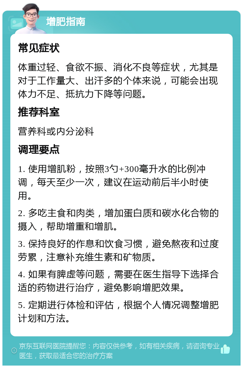 增肥指南 常见症状 体重过轻、食欲不振、消化不良等症状，尤其是对于工作量大、出汗多的个体来说，可能会出现体力不足、抵抗力下降等问题。 推荐科室 营养科或内分泌科 调理要点 1. 使用增肌粉，按照3勺+300毫升水的比例冲调，每天至少一次，建议在运动前后半小时使用。 2. 多吃主食和肉类，增加蛋白质和碳水化合物的摄入，帮助增重和增肌。 3. 保持良好的作息和饮食习惯，避免熬夜和过度劳累，注意补充维生素和矿物质。 4. 如果有脾虚等问题，需要在医生指导下选择合适的药物进行治疗，避免影响增肥效果。 5. 定期进行体检和评估，根据个人情况调整增肥计划和方法。