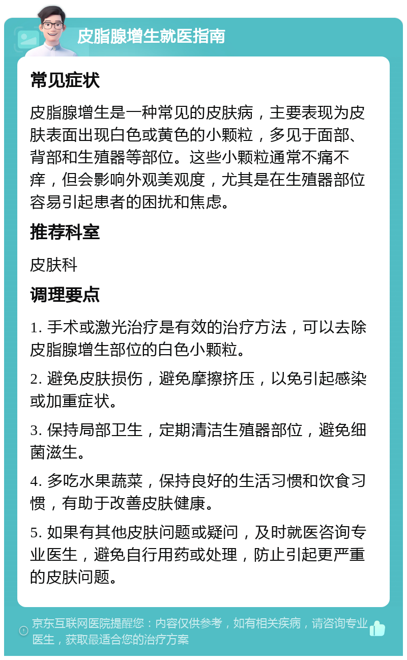 皮脂腺增生就医指南 常见症状 皮脂腺增生是一种常见的皮肤病，主要表现为皮肤表面出现白色或黄色的小颗粒，多见于面部、背部和生殖器等部位。这些小颗粒通常不痛不痒，但会影响外观美观度，尤其是在生殖器部位容易引起患者的困扰和焦虑。 推荐科室 皮肤科 调理要点 1. 手术或激光治疗是有效的治疗方法，可以去除皮脂腺增生部位的白色小颗粒。 2. 避免皮肤损伤，避免摩擦挤压，以免引起感染或加重症状。 3. 保持局部卫生，定期清洁生殖器部位，避免细菌滋生。 4. 多吃水果蔬菜，保持良好的生活习惯和饮食习惯，有助于改善皮肤健康。 5. 如果有其他皮肤问题或疑问，及时就医咨询专业医生，避免自行用药或处理，防止引起更严重的皮肤问题。