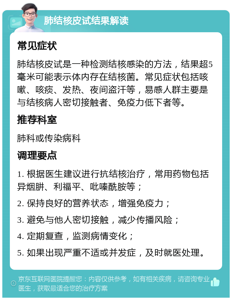 肺结核皮试结果解读 常见症状 肺结核皮试是一种检测结核感染的方法，结果超5毫米可能表示体内存在结核菌。常见症状包括咳嗽、咳痰、发热、夜间盗汗等，易感人群主要是与结核病人密切接触者、免疫力低下者等。 推荐科室 肺科或传染病科 调理要点 1. 根据医生建议进行抗结核治疗，常用药物包括异烟肼、利福平、吡嗪酰胺等； 2. 保持良好的营养状态，增强免疫力； 3. 避免与他人密切接触，减少传播风险； 4. 定期复查，监测病情变化； 5. 如果出现严重不适或并发症，及时就医处理。