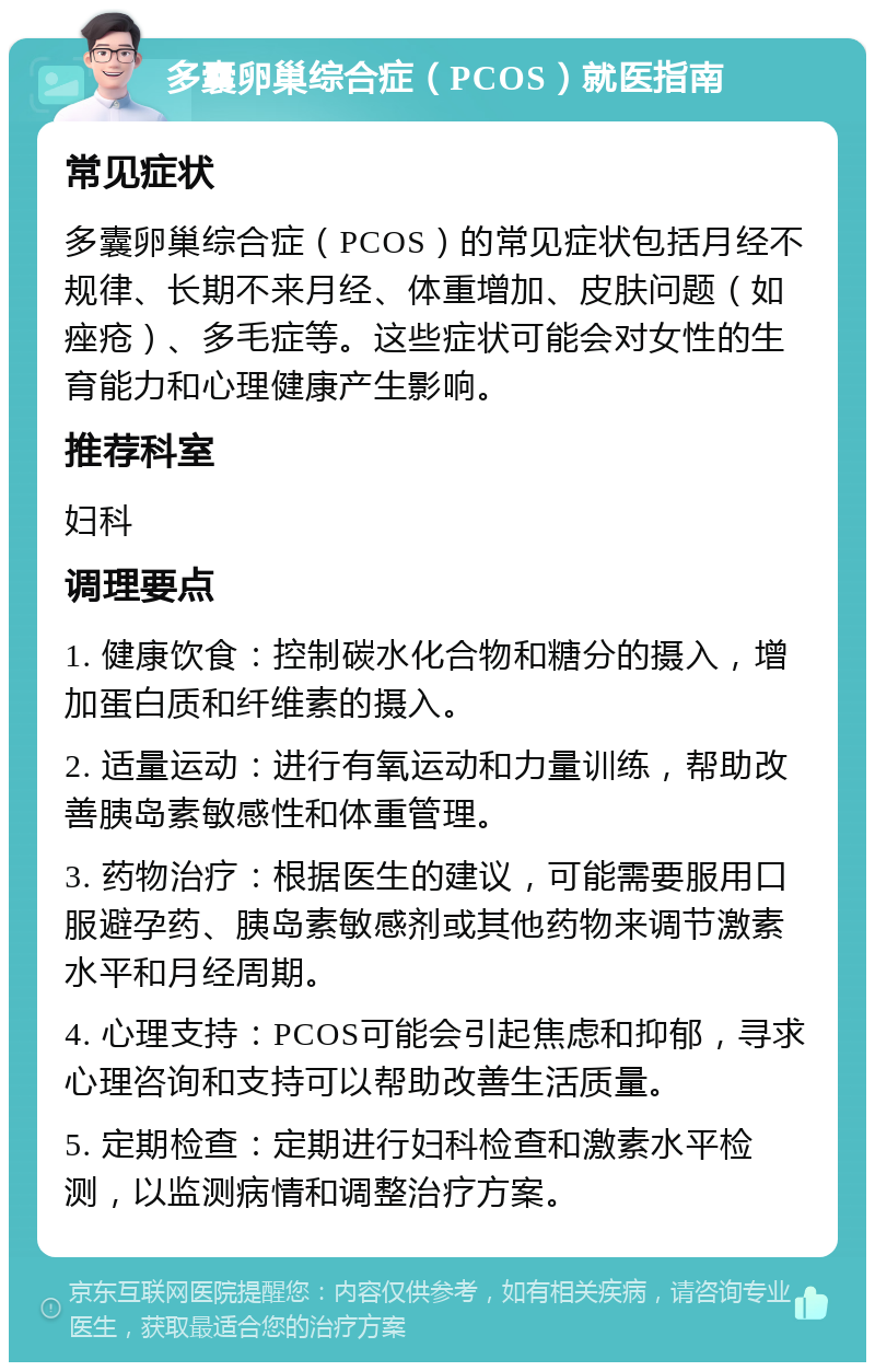 多囊卵巢综合症（PCOS）就医指南 常见症状 多囊卵巢综合症（PCOS）的常见症状包括月经不规律、长期不来月经、体重增加、皮肤问题（如痤疮）、多毛症等。这些症状可能会对女性的生育能力和心理健康产生影响。 推荐科室 妇科 调理要点 1. 健康饮食：控制碳水化合物和糖分的摄入，增加蛋白质和纤维素的摄入。 2. 适量运动：进行有氧运动和力量训练，帮助改善胰岛素敏感性和体重管理。 3. 药物治疗：根据医生的建议，可能需要服用口服避孕药、胰岛素敏感剂或其他药物来调节激素水平和月经周期。 4. 心理支持：PCOS可能会引起焦虑和抑郁，寻求心理咨询和支持可以帮助改善生活质量。 5. 定期检查：定期进行妇科检查和激素水平检测，以监测病情和调整治疗方案。