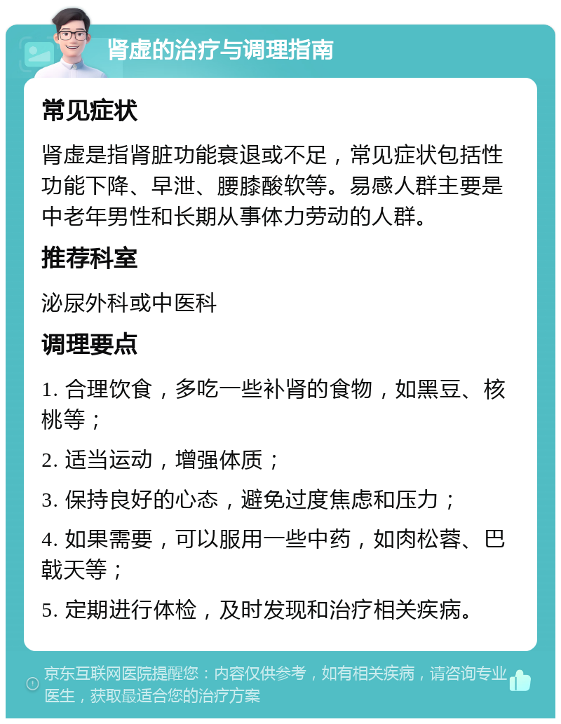 肾虚的治疗与调理指南 常见症状 肾虚是指肾脏功能衰退或不足，常见症状包括性功能下降、早泄、腰膝酸软等。易感人群主要是中老年男性和长期从事体力劳动的人群。 推荐科室 泌尿外科或中医科 调理要点 1. 合理饮食，多吃一些补肾的食物，如黑豆、核桃等； 2. 适当运动，增强体质； 3. 保持良好的心态，避免过度焦虑和压力； 4. 如果需要，可以服用一些中药，如肉松蓉、巴戟天等； 5. 定期进行体检，及时发现和治疗相关疾病。