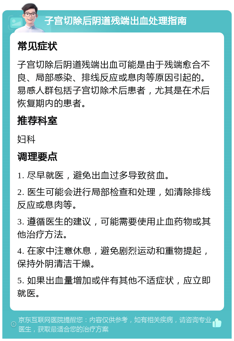 子宫切除后阴道残端出血处理指南 常见症状 子宫切除后阴道残端出血可能是由于残端愈合不良、局部感染、排线反应或息肉等原因引起的。易感人群包括子宫切除术后患者，尤其是在术后恢复期内的患者。 推荐科室 妇科 调理要点 1. 尽早就医，避免出血过多导致贫血。 2. 医生可能会进行局部检查和处理，如清除排线反应或息肉等。 3. 遵循医生的建议，可能需要使用止血药物或其他治疗方法。 4. 在家中注意休息，避免剧烈运动和重物提起，保持外阴清洁干燥。 5. 如果出血量增加或伴有其他不适症状，应立即就医。