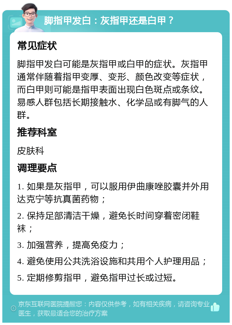 脚指甲发白：灰指甲还是白甲？ 常见症状 脚指甲发白可能是灰指甲或白甲的症状。灰指甲通常伴随着指甲变厚、变形、颜色改变等症状，而白甲则可能是指甲表面出现白色斑点或条纹。易感人群包括长期接触水、化学品或有脚气的人群。 推荐科室 皮肤科 调理要点 1. 如果是灰指甲，可以服用伊曲康唑胶囊并外用达克宁等抗真菌药物； 2. 保持足部清洁干燥，避免长时间穿着密闭鞋袜； 3. 加强营养，提高免疫力； 4. 避免使用公共洗浴设施和共用个人护理用品； 5. 定期修剪指甲，避免指甲过长或过短。