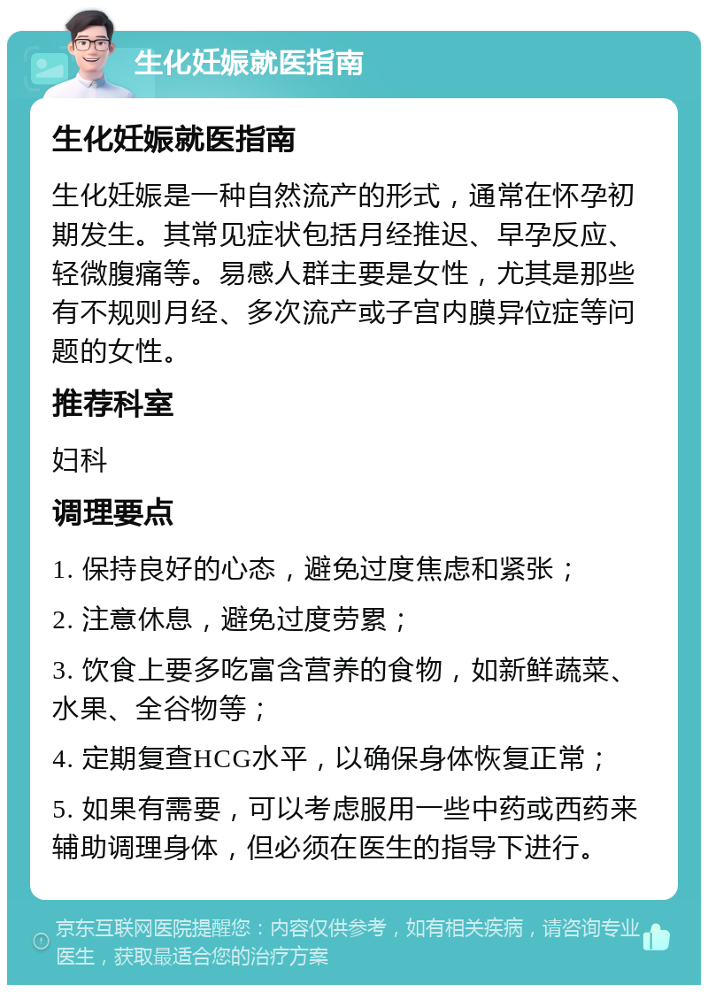 生化妊娠就医指南 生化妊娠就医指南 生化妊娠是一种自然流产的形式，通常在怀孕初期发生。其常见症状包括月经推迟、早孕反应、轻微腹痛等。易感人群主要是女性，尤其是那些有不规则月经、多次流产或子宫内膜异位症等问题的女性。 推荐科室 妇科 调理要点 1. 保持良好的心态，避免过度焦虑和紧张； 2. 注意休息，避免过度劳累； 3. 饮食上要多吃富含营养的食物，如新鲜蔬菜、水果、全谷物等； 4. 定期复查HCG水平，以确保身体恢复正常； 5. 如果有需要，可以考虑服用一些中药或西药来辅助调理身体，但必须在医生的指导下进行。