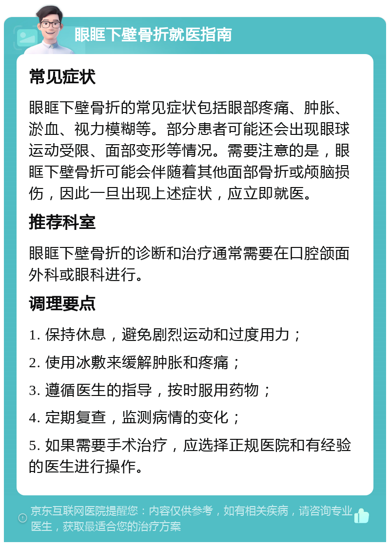 眼眶下壁骨折就医指南 常见症状 眼眶下壁骨折的常见症状包括眼部疼痛、肿胀、淤血、视力模糊等。部分患者可能还会出现眼球运动受限、面部变形等情况。需要注意的是，眼眶下壁骨折可能会伴随着其他面部骨折或颅脑损伤，因此一旦出现上述症状，应立即就医。 推荐科室 眼眶下壁骨折的诊断和治疗通常需要在口腔颌面外科或眼科进行。 调理要点 1. 保持休息，避免剧烈运动和过度用力； 2. 使用冰敷来缓解肿胀和疼痛； 3. 遵循医生的指导，按时服用药物； 4. 定期复查，监测病情的变化； 5. 如果需要手术治疗，应选择正规医院和有经验的医生进行操作。