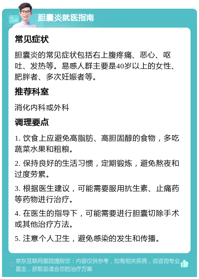 胆囊炎就医指南 常见症状 胆囊炎的常见症状包括右上腹疼痛、恶心、呕吐、发热等。易感人群主要是40岁以上的女性、肥胖者、多次妊娠者等。 推荐科室 消化内科或外科 调理要点 1. 饮食上应避免高脂肪、高胆固醇的食物，多吃蔬菜水果和粗粮。 2. 保持良好的生活习惯，定期锻炼，避免熬夜和过度劳累。 3. 根据医生建议，可能需要服用抗生素、止痛药等药物进行治疗。 4. 在医生的指导下，可能需要进行胆囊切除手术或其他治疗方法。 5. 注意个人卫生，避免感染的发生和传播。