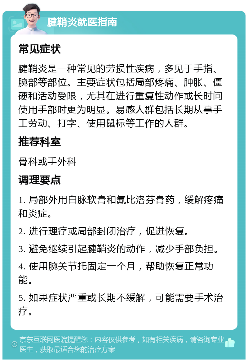 腱鞘炎就医指南 常见症状 腱鞘炎是一种常见的劳损性疾病，多见于手指、腕部等部位。主要症状包括局部疼痛、肿胀、僵硬和活动受限，尤其在进行重复性动作或长时间使用手部时更为明显。易感人群包括长期从事手工劳动、打字、使用鼠标等工作的人群。 推荐科室 骨科或手外科 调理要点 1. 局部外用白脉软膏和氟比洛芬膏药，缓解疼痛和炎症。 2. 进行理疗或局部封闭治疗，促进恢复。 3. 避免继续引起腱鞘炎的动作，减少手部负担。 4. 使用腕关节托固定一个月，帮助恢复正常功能。 5. 如果症状严重或长期不缓解，可能需要手术治疗。