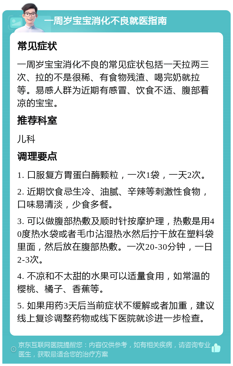 一周岁宝宝消化不良就医指南 常见症状 一周岁宝宝消化不良的常见症状包括一天拉两三次、拉的不是很稀、有食物残渣、喝完奶就拉等。易感人群为近期有感冒、饮食不适、腹部着凉的宝宝。 推荐科室 儿科 调理要点 1. 口服复方胃蛋白酶颗粒，一次1袋，一天2次。 2. 近期饮食忌生冷、油腻、辛辣等刺激性食物，口味易清淡，少食多餐。 3. 可以做腹部热敷及顺时针按摩护理，热敷是用40度热水袋或者毛巾沾湿热水然后拧干放在塑料袋里面，然后放在腹部热敷。一次20-30分钟，一日2-3次。 4. 不凉和不太甜的水果可以适量食用，如常温的樱桃、橘子、香蕉等。 5. 如果用药3天后当前症状不缓解或者加重，建议线上复诊调整药物或线下医院就诊进一步检查。