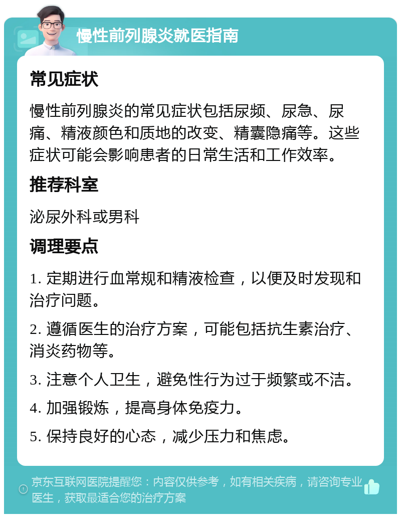 慢性前列腺炎就医指南 常见症状 慢性前列腺炎的常见症状包括尿频、尿急、尿痛、精液颜色和质地的改变、精囊隐痛等。这些症状可能会影响患者的日常生活和工作效率。 推荐科室 泌尿外科或男科 调理要点 1. 定期进行血常规和精液检查，以便及时发现和治疗问题。 2. 遵循医生的治疗方案，可能包括抗生素治疗、消炎药物等。 3. 注意个人卫生，避免性行为过于频繁或不洁。 4. 加强锻炼，提高身体免疫力。 5. 保持良好的心态，减少压力和焦虑。