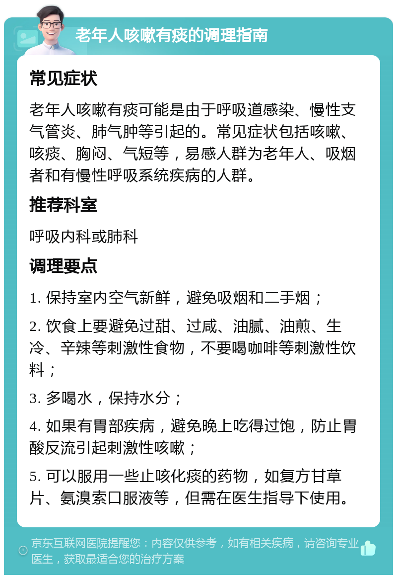 老年人咳嗽有痰的调理指南 常见症状 老年人咳嗽有痰可能是由于呼吸道感染、慢性支气管炎、肺气肿等引起的。常见症状包括咳嗽、咳痰、胸闷、气短等，易感人群为老年人、吸烟者和有慢性呼吸系统疾病的人群。 推荐科室 呼吸内科或肺科 调理要点 1. 保持室内空气新鲜，避免吸烟和二手烟； 2. 饮食上要避免过甜、过咸、油腻、油煎、生冷、辛辣等刺激性食物，不要喝咖啡等刺激性饮料； 3. 多喝水，保持水分； 4. 如果有胃部疾病，避免晚上吃得过饱，防止胃酸反流引起刺激性咳嗽； 5. 可以服用一些止咳化痰的药物，如复方甘草片、氨溴索口服液等，但需在医生指导下使用。