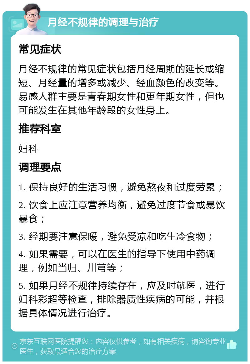 月经不规律的调理与治疗 常见症状 月经不规律的常见症状包括月经周期的延长或缩短、月经量的增多或减少、经血颜色的改变等。易感人群主要是青春期女性和更年期女性，但也可能发生在其他年龄段的女性身上。 推荐科室 妇科 调理要点 1. 保持良好的生活习惯，避免熬夜和过度劳累； 2. 饮食上应注意营养均衡，避免过度节食或暴饮暴食； 3. 经期要注意保暖，避免受凉和吃生冷食物； 4. 如果需要，可以在医生的指导下使用中药调理，例如当归、川芎等； 5. 如果月经不规律持续存在，应及时就医，进行妇科彩超等检查，排除器质性疾病的可能，并根据具体情况进行治疗。