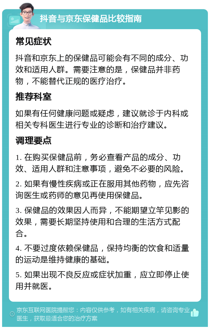 抖音与京东保健品比较指南 常见症状 抖音和京东上的保健品可能会有不同的成分、功效和适用人群。需要注意的是，保健品并非药物，不能替代正规的医疗治疗。 推荐科室 如果有任何健康问题或疑虑，建议就诊于内科或相关专科医生进行专业的诊断和治疗建议。 调理要点 1. 在购买保健品前，务必查看产品的成分、功效、适用人群和注意事项，避免不必要的风险。 2. 如果有慢性疾病或正在服用其他药物，应先咨询医生或药师的意见再使用保健品。 3. 保健品的效果因人而异，不能期望立竿见影的效果，需要长期坚持使用和合理的生活方式配合。 4. 不要过度依赖保健品，保持均衡的饮食和适量的运动是维持健康的基础。 5. 如果出现不良反应或症状加重，应立即停止使用并就医。