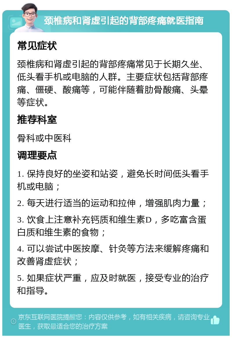 颈椎病和肾虚引起的背部疼痛就医指南 常见症状 颈椎病和肾虚引起的背部疼痛常见于长期久坐、低头看手机或电脑的人群。主要症状包括背部疼痛、僵硬、酸痛等，可能伴随着肋骨酸痛、头晕等症状。 推荐科室 骨科或中医科 调理要点 1. 保持良好的坐姿和站姿，避免长时间低头看手机或电脑； 2. 每天进行适当的运动和拉伸，增强肌肉力量； 3. 饮食上注意补充钙质和维生素D，多吃富含蛋白质和维生素的食物； 4. 可以尝试中医按摩、针灸等方法来缓解疼痛和改善肾虚症状； 5. 如果症状严重，应及时就医，接受专业的治疗和指导。