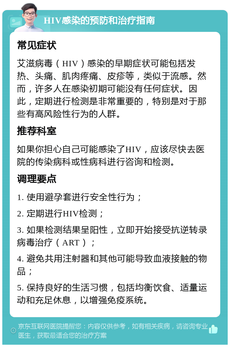 HIV感染的预防和治疗指南 常见症状 艾滋病毒（HIV）感染的早期症状可能包括发热、头痛、肌肉疼痛、皮疹等，类似于流感。然而，许多人在感染初期可能没有任何症状。因此，定期进行检测是非常重要的，特别是对于那些有高风险性行为的人群。 推荐科室 如果你担心自己可能感染了HIV，应该尽快去医院的传染病科或性病科进行咨询和检测。 调理要点 1. 使用避孕套进行安全性行为； 2. 定期进行HIV检测； 3. 如果检测结果呈阳性，立即开始接受抗逆转录病毒治疗（ART）； 4. 避免共用注射器和其他可能导致血液接触的物品； 5. 保持良好的生活习惯，包括均衡饮食、适量运动和充足休息，以增强免疫系统。