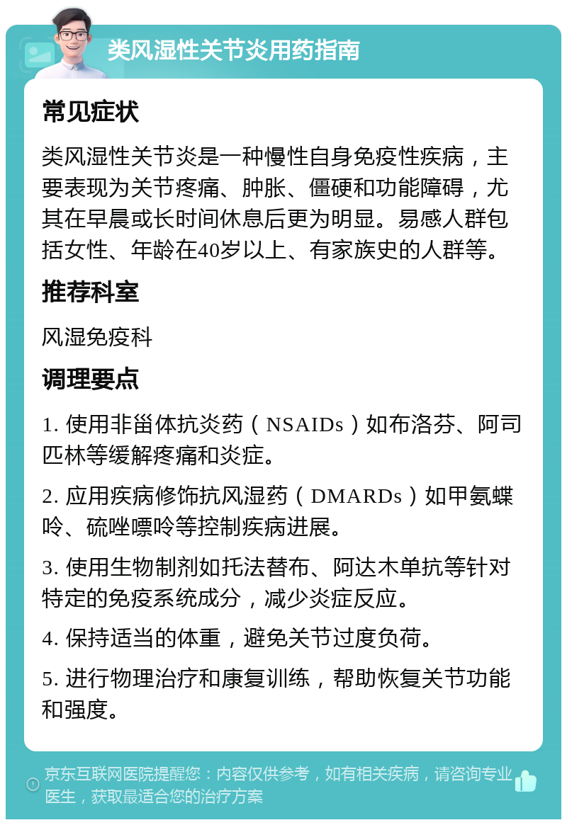 类风湿性关节炎用药指南 常见症状 类风湿性关节炎是一种慢性自身免疫性疾病，主要表现为关节疼痛、肿胀、僵硬和功能障碍，尤其在早晨或长时间休息后更为明显。易感人群包括女性、年龄在40岁以上、有家族史的人群等。 推荐科室 风湿免疫科 调理要点 1. 使用非甾体抗炎药（NSAIDs）如布洛芬、阿司匹林等缓解疼痛和炎症。 2. 应用疾病修饰抗风湿药（DMARDs）如甲氨蝶呤、硫唑嘌呤等控制疾病进展。 3. 使用生物制剂如托法替布、阿达木单抗等针对特定的免疫系统成分，减少炎症反应。 4. 保持适当的体重，避免关节过度负荷。 5. 进行物理治疗和康复训练，帮助恢复关节功能和强度。