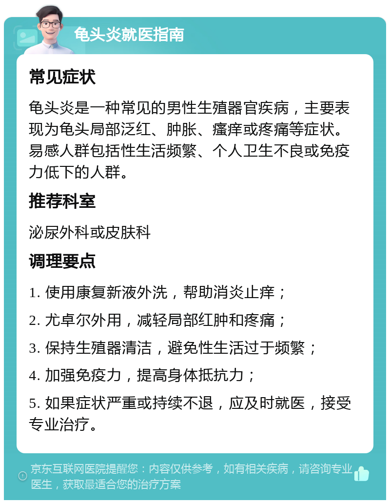 龟头炎就医指南 常见症状 龟头炎是一种常见的男性生殖器官疾病，主要表现为龟头局部泛红、肿胀、瘙痒或疼痛等症状。易感人群包括性生活频繁、个人卫生不良或免疫力低下的人群。 推荐科室 泌尿外科或皮肤科 调理要点 1. 使用康复新液外洗，帮助消炎止痒； 2. 尤卓尔外用，减轻局部红肿和疼痛； 3. 保持生殖器清洁，避免性生活过于频繁； 4. 加强免疫力，提高身体抵抗力； 5. 如果症状严重或持续不退，应及时就医，接受专业治疗。