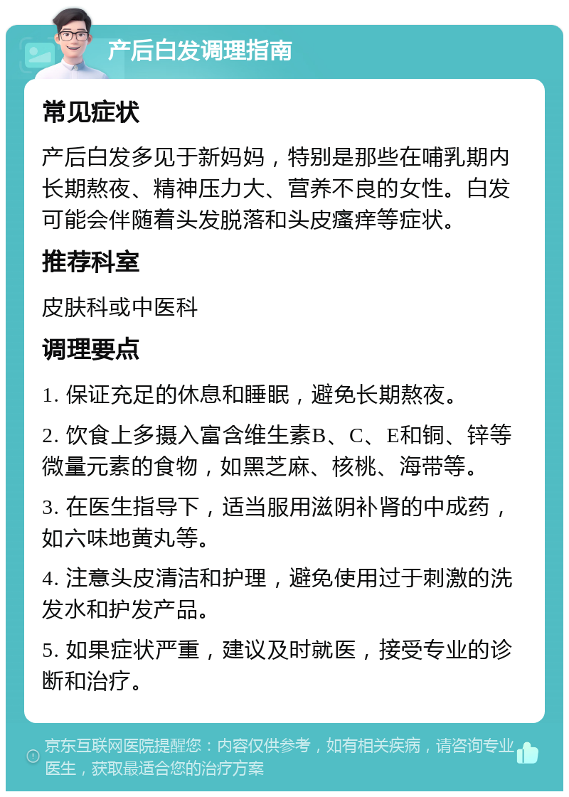 产后白发调理指南 常见症状 产后白发多见于新妈妈，特别是那些在哺乳期内长期熬夜、精神压力大、营养不良的女性。白发可能会伴随着头发脱落和头皮瘙痒等症状。 推荐科室 皮肤科或中医科 调理要点 1. 保证充足的休息和睡眠，避免长期熬夜。 2. 饮食上多摄入富含维生素B、C、E和铜、锌等微量元素的食物，如黑芝麻、核桃、海带等。 3. 在医生指导下，适当服用滋阴补肾的中成药，如六味地黄丸等。 4. 注意头皮清洁和护理，避免使用过于刺激的洗发水和护发产品。 5. 如果症状严重，建议及时就医，接受专业的诊断和治疗。