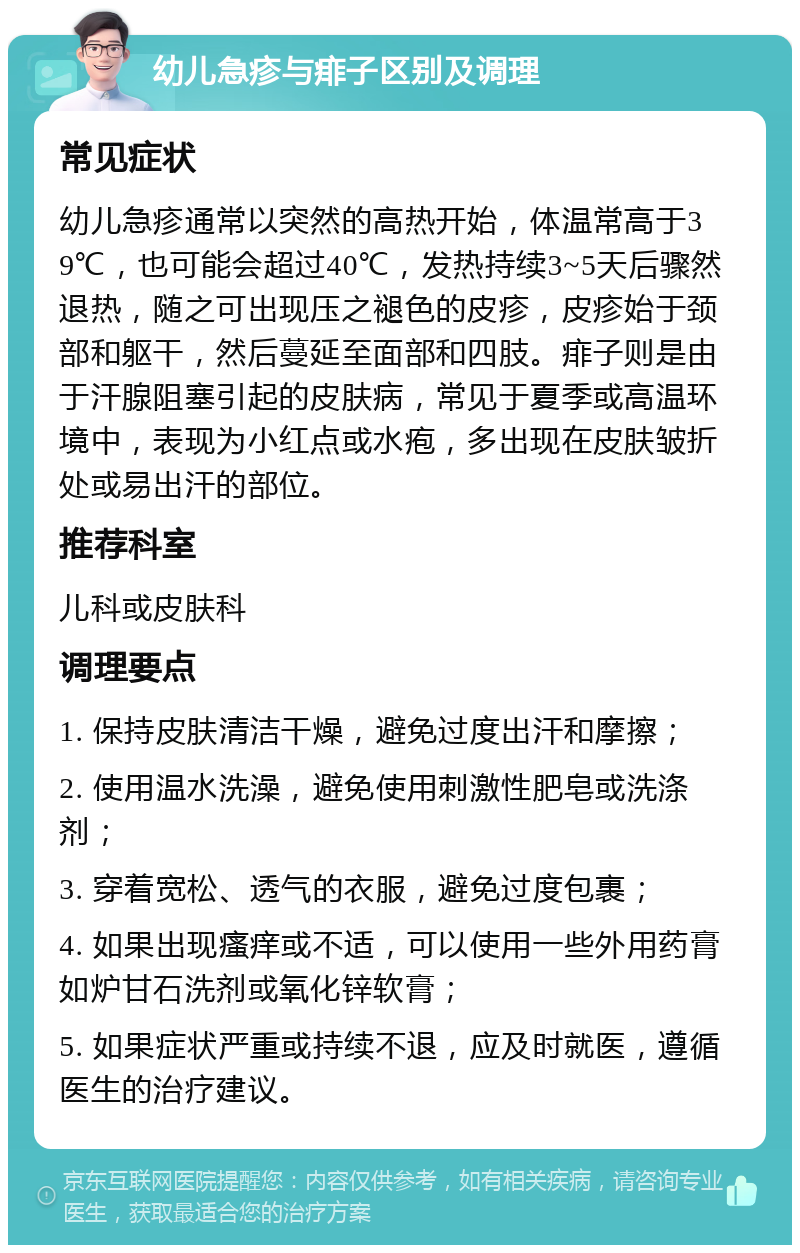 幼儿急疹与痱子区别及调理 常见症状 幼儿急疹通常以突然的高热开始，体温常高于39℃，也可能会超过40℃，发热持续3~5天后骤然退热，随之可出现压之褪色的皮疹，皮疹始于颈部和躯干，然后蔓延至面部和四肢。痱子则是由于汗腺阻塞引起的皮肤病，常见于夏季或高温环境中，表现为小红点或水疱，多出现在皮肤皱折处或易出汗的部位。 推荐科室 儿科或皮肤科 调理要点 1. 保持皮肤清洁干燥，避免过度出汗和摩擦； 2. 使用温水洗澡，避免使用刺激性肥皂或洗涤剂； 3. 穿着宽松、透气的衣服，避免过度包裹； 4. 如果出现瘙痒或不适，可以使用一些外用药膏如炉甘石洗剂或氧化锌软膏； 5. 如果症状严重或持续不退，应及时就医，遵循医生的治疗建议。