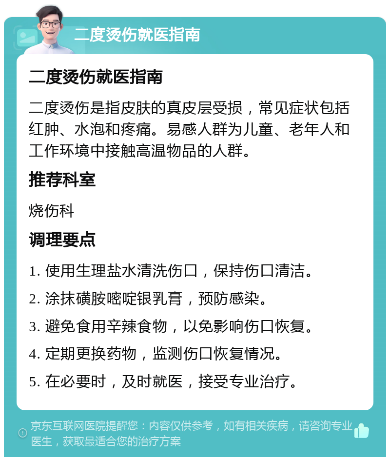 二度烫伤就医指南 二度烫伤就医指南 二度烫伤是指皮肤的真皮层受损，常见症状包括红肿、水泡和疼痛。易感人群为儿童、老年人和工作环境中接触高温物品的人群。 推荐科室 烧伤科 调理要点 1. 使用生理盐水清洗伤口，保持伤口清洁。 2. 涂抹磺胺嘧啶银乳膏，预防感染。 3. 避免食用辛辣食物，以免影响伤口恢复。 4. 定期更换药物，监测伤口恢复情况。 5. 在必要时，及时就医，接受专业治疗。