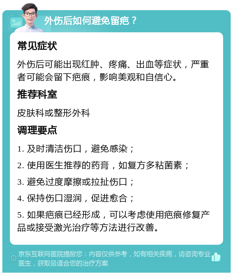 外伤后如何避免留疤？ 常见症状 外伤后可能出现红肿、疼痛、出血等症状，严重者可能会留下疤痕，影响美观和自信心。 推荐科室 皮肤科或整形外科 调理要点 1. 及时清洁伤口，避免感染； 2. 使用医生推荐的药膏，如复方多粘菌素； 3. 避免过度摩擦或拉扯伤口； 4. 保持伤口湿润，促进愈合； 5. 如果疤痕已经形成，可以考虑使用疤痕修复产品或接受激光治疗等方法进行改善。