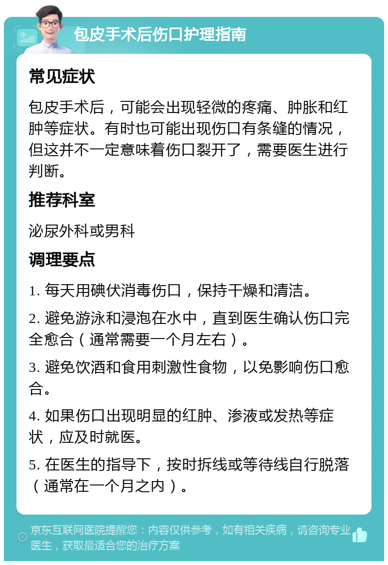 包皮手术后伤口护理指南 常见症状 包皮手术后，可能会出现轻微的疼痛、肿胀和红肿等症状。有时也可能出现伤口有条缝的情况，但这并不一定意味着伤口裂开了，需要医生进行判断。 推荐科室 泌尿外科或男科 调理要点 1. 每天用碘伏消毒伤口，保持干燥和清洁。 2. 避免游泳和浸泡在水中，直到医生确认伤口完全愈合（通常需要一个月左右）。 3. 避免饮酒和食用刺激性食物，以免影响伤口愈合。 4. 如果伤口出现明显的红肿、渗液或发热等症状，应及时就医。 5. 在医生的指导下，按时拆线或等待线自行脱落（通常在一个月之内）。