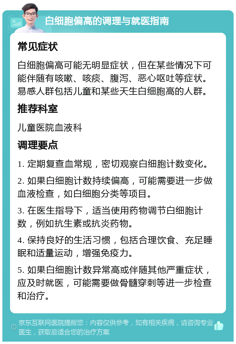 白细胞偏高的调理与就医指南 常见症状 白细胞偏高可能无明显症状，但在某些情况下可能伴随有咳嗽、咳痰、腹泻、恶心呕吐等症状。易感人群包括儿童和某些天生白细胞高的人群。 推荐科室 儿童医院血液科 调理要点 1. 定期复查血常规，密切观察白细胞计数变化。 2. 如果白细胞计数持续偏高，可能需要进一步做血液检查，如白细胞分类等项目。 3. 在医生指导下，适当使用药物调节白细胞计数，例如抗生素或抗炎药物。 4. 保持良好的生活习惯，包括合理饮食、充足睡眠和适量运动，增强免疫力。 5. 如果白细胞计数异常高或伴随其他严重症状，应及时就医，可能需要做骨髓穿刺等进一步检查和治疗。