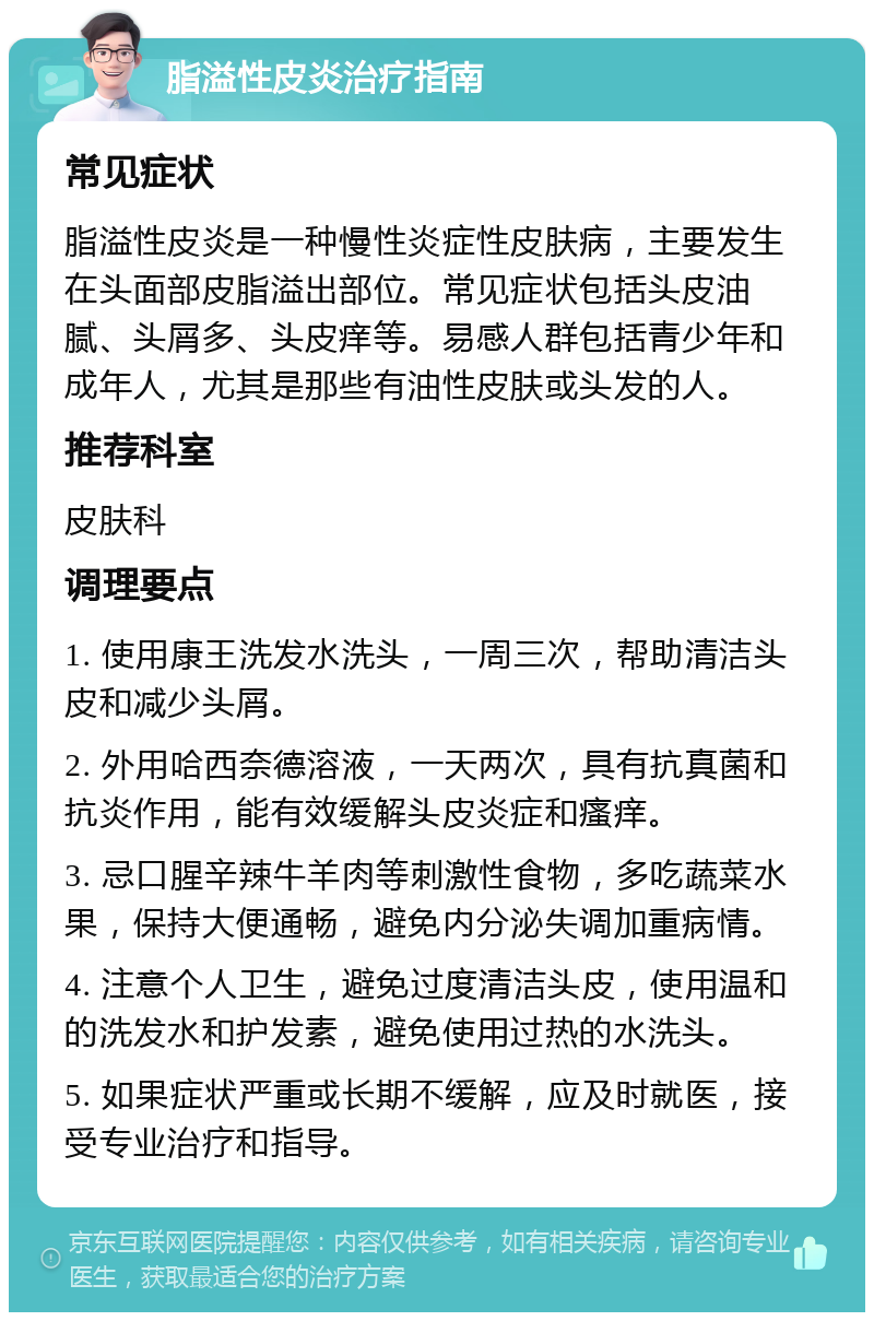 脂溢性皮炎治疗指南 常见症状 脂溢性皮炎是一种慢性炎症性皮肤病，主要发生在头面部皮脂溢出部位。常见症状包括头皮油腻、头屑多、头皮痒等。易感人群包括青少年和成年人，尤其是那些有油性皮肤或头发的人。 推荐科室 皮肤科 调理要点 1. 使用康王洗发水洗头，一周三次，帮助清洁头皮和减少头屑。 2. 外用哈西奈德溶液，一天两次，具有抗真菌和抗炎作用，能有效缓解头皮炎症和瘙痒。 3. 忌口腥辛辣牛羊肉等刺激性食物，多吃蔬菜水果，保持大便通畅，避免内分泌失调加重病情。 4. 注意个人卫生，避免过度清洁头皮，使用温和的洗发水和护发素，避免使用过热的水洗头。 5. 如果症状严重或长期不缓解，应及时就医，接受专业治疗和指导。