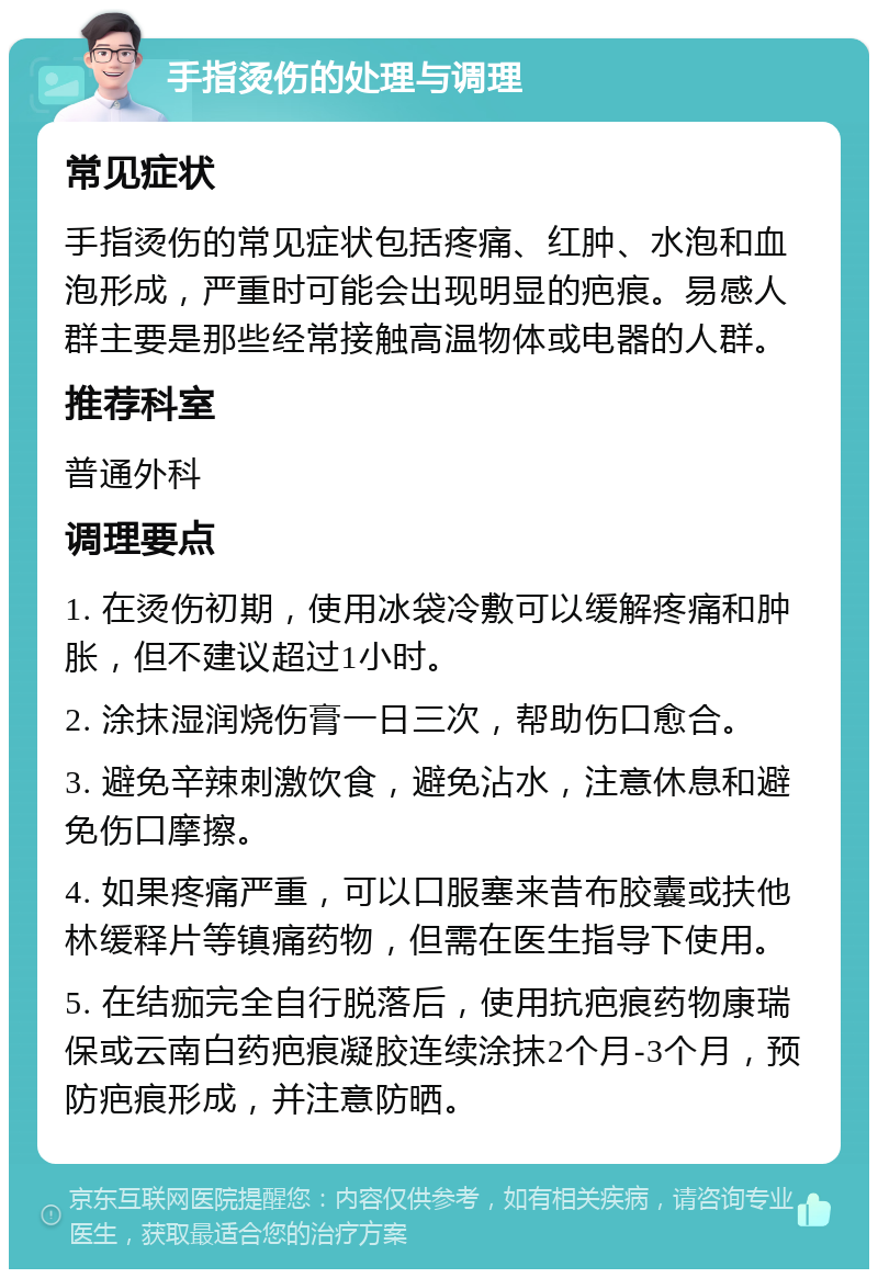 手指烫伤的处理与调理 常见症状 手指烫伤的常见症状包括疼痛、红肿、水泡和血泡形成，严重时可能会出现明显的疤痕。易感人群主要是那些经常接触高温物体或电器的人群。 推荐科室 普通外科 调理要点 1. 在烫伤初期，使用冰袋冷敷可以缓解疼痛和肿胀，但不建议超过1小时。 2. 涂抹湿润烧伤膏一日三次，帮助伤口愈合。 3. 避免辛辣刺激饮食，避免沾水，注意休息和避免伤口摩擦。 4. 如果疼痛严重，可以口服塞来昔布胶囊或扶他林缓释片等镇痛药物，但需在医生指导下使用。 5. 在结痂完全自行脱落后，使用抗疤痕药物康瑞保或云南白药疤痕凝胶连续涂抹2个月-3个月，预防疤痕形成，并注意防晒。