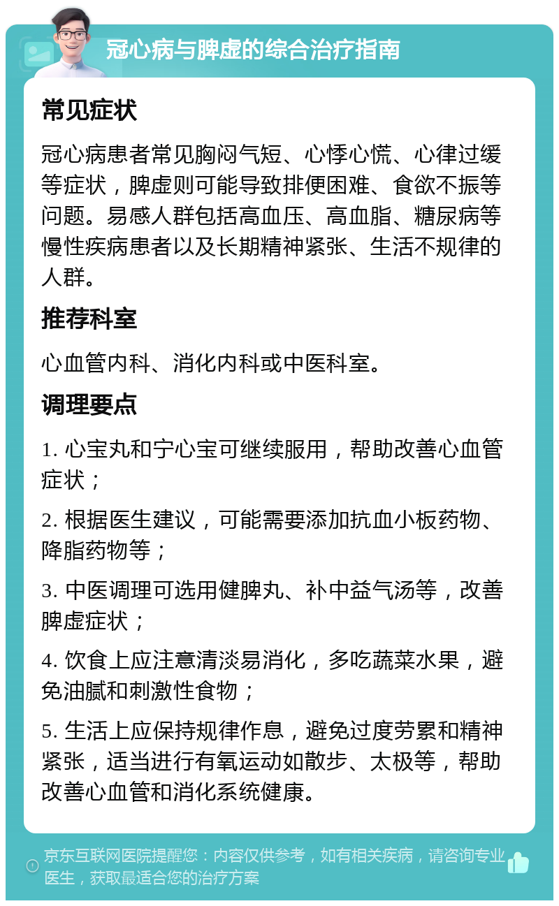 冠心病与脾虚的综合治疗指南 常见症状 冠心病患者常见胸闷气短、心悸心慌、心律过缓等症状，脾虚则可能导致排便困难、食欲不振等问题。易感人群包括高血压、高血脂、糖尿病等慢性疾病患者以及长期精神紧张、生活不规律的人群。 推荐科室 心血管内科、消化内科或中医科室。 调理要点 1. 心宝丸和宁心宝可继续服用，帮助改善心血管症状； 2. 根据医生建议，可能需要添加抗血小板药物、降脂药物等； 3. 中医调理可选用健脾丸、补中益气汤等，改善脾虚症状； 4. 饮食上应注意清淡易消化，多吃蔬菜水果，避免油腻和刺激性食物； 5. 生活上应保持规律作息，避免过度劳累和精神紧张，适当进行有氧运动如散步、太极等，帮助改善心血管和消化系统健康。