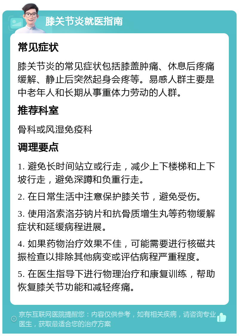 膝关节炎就医指南 常见症状 膝关节炎的常见症状包括膝盖肿痛、休息后疼痛缓解、静止后突然起身会疼等。易感人群主要是中老年人和长期从事重体力劳动的人群。 推荐科室 骨科或风湿免疫科 调理要点 1. 避免长时间站立或行走，减少上下楼梯和上下坡行走，避免深蹲和负重行走。 2. 在日常生活中注意保护膝关节，避免受伤。 3. 使用洛索洛芬钠片和抗骨质增生丸等药物缓解症状和延缓病程进展。 4. 如果药物治疗效果不佳，可能需要进行核磁共振检查以排除其他病变或评估病程严重程度。 5. 在医生指导下进行物理治疗和康复训练，帮助恢复膝关节功能和减轻疼痛。