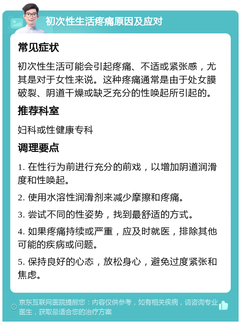 初次性生活疼痛原因及应对 常见症状 初次性生活可能会引起疼痛、不适或紧张感，尤其是对于女性来说。这种疼痛通常是由于处女膜破裂、阴道干燥或缺乏充分的性唤起所引起的。 推荐科室 妇科或性健康专科 调理要点 1. 在性行为前进行充分的前戏，以增加阴道润滑度和性唤起。 2. 使用水溶性润滑剂来减少摩擦和疼痛。 3. 尝试不同的性姿势，找到最舒适的方式。 4. 如果疼痛持续或严重，应及时就医，排除其他可能的疾病或问题。 5. 保持良好的心态，放松身心，避免过度紧张和焦虑。