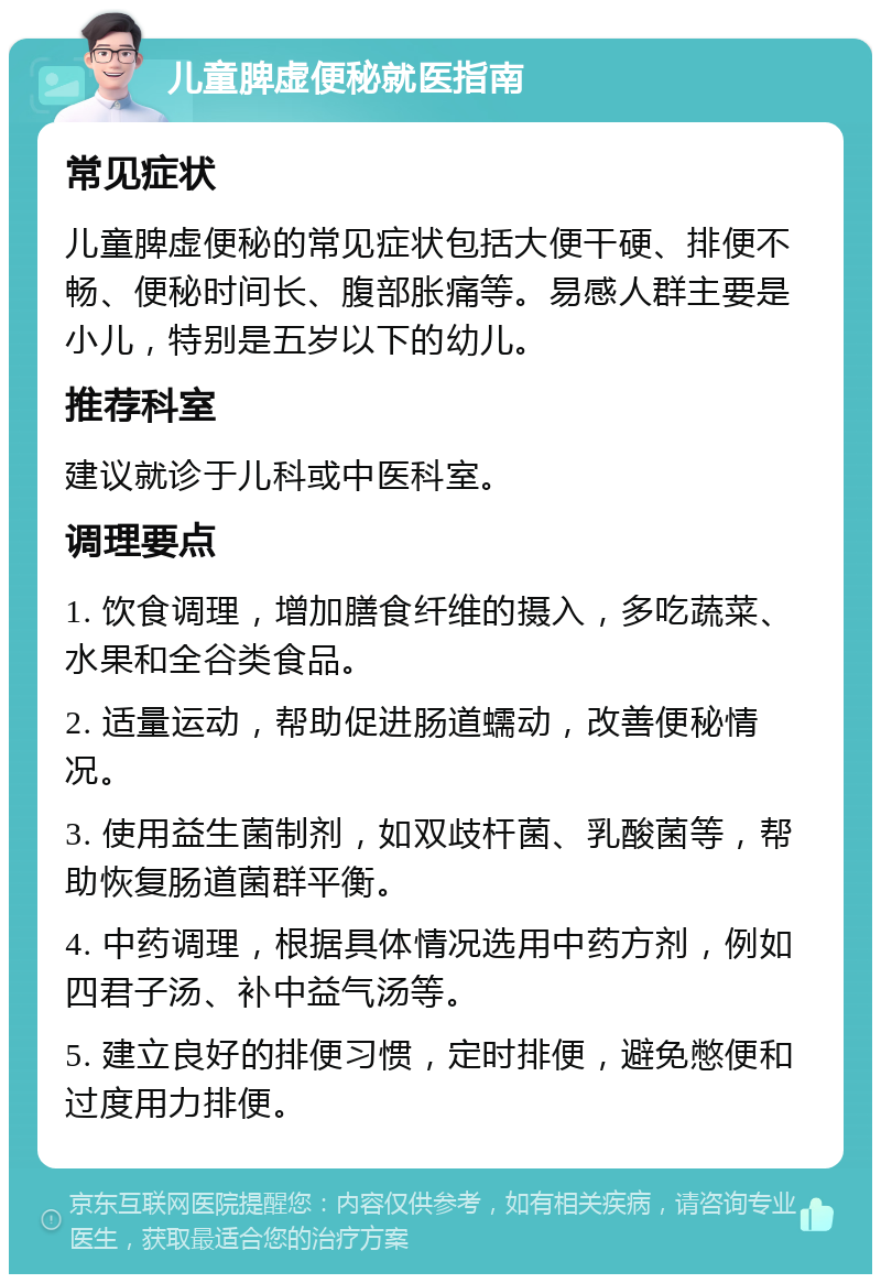 儿童脾虚便秘就医指南 常见症状 儿童脾虚便秘的常见症状包括大便干硬、排便不畅、便秘时间长、腹部胀痛等。易感人群主要是小儿，特别是五岁以下的幼儿。 推荐科室 建议就诊于儿科或中医科室。 调理要点 1. 饮食调理，增加膳食纤维的摄入，多吃蔬菜、水果和全谷类食品。 2. 适量运动，帮助促进肠道蠕动，改善便秘情况。 3. 使用益生菌制剂，如双歧杆菌、乳酸菌等，帮助恢复肠道菌群平衡。 4. 中药调理，根据具体情况选用中药方剂，例如四君子汤、补中益气汤等。 5. 建立良好的排便习惯，定时排便，避免憋便和过度用力排便。