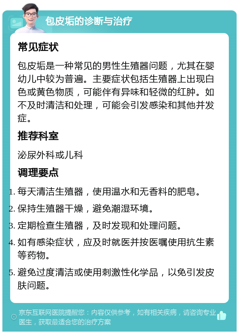 包皮垢的诊断与治疗 常见症状 包皮垢是一种常见的男性生殖器问题，尤其在婴幼儿中较为普遍。主要症状包括生殖器上出现白色或黄色物质，可能伴有异味和轻微的红肿。如不及时清洁和处理，可能会引发感染和其他并发症。 推荐科室 泌尿外科或儿科 调理要点 每天清洁生殖器，使用温水和无香料的肥皂。 保持生殖器干燥，避免潮湿环境。 定期检查生殖器，及时发现和处理问题。 如有感染症状，应及时就医并按医嘱使用抗生素等药物。 避免过度清洁或使用刺激性化学品，以免引发皮肤问题。