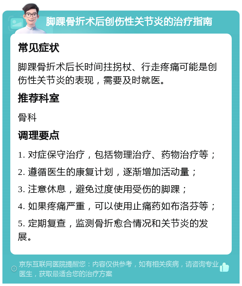 脚踝骨折术后创伤性关节炎的治疗指南 常见症状 脚踝骨折术后长时间拄拐杖、行走疼痛可能是创伤性关节炎的表现，需要及时就医。 推荐科室 骨科 调理要点 1. 对症保守治疗，包括物理治疗、药物治疗等； 2. 遵循医生的康复计划，逐渐增加活动量； 3. 注意休息，避免过度使用受伤的脚踝； 4. 如果疼痛严重，可以使用止痛药如布洛芬等； 5. 定期复查，监测骨折愈合情况和关节炎的发展。