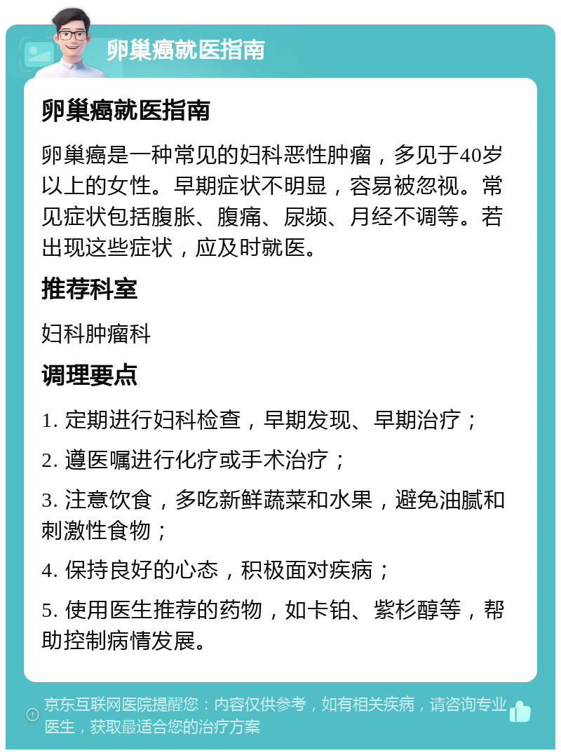 卵巢癌就医指南 卵巢癌就医指南 卵巢癌是一种常见的妇科恶性肿瘤，多见于40岁以上的女性。早期症状不明显，容易被忽视。常见症状包括腹胀、腹痛、尿频、月经不调等。若出现这些症状，应及时就医。 推荐科室 妇科肿瘤科 调理要点 1. 定期进行妇科检查，早期发现、早期治疗； 2. 遵医嘱进行化疗或手术治疗； 3. 注意饮食，多吃新鲜蔬菜和水果，避免油腻和刺激性食物； 4. 保持良好的心态，积极面对疾病； 5. 使用医生推荐的药物，如卡铂、紫杉醇等，帮助控制病情发展。