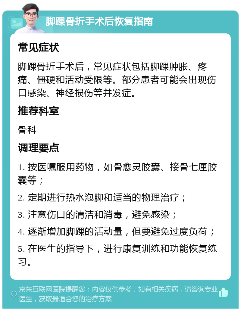 脚踝骨折手术后恢复指南 常见症状 脚踝骨折手术后，常见症状包括脚踝肿胀、疼痛、僵硬和活动受限等。部分患者可能会出现伤口感染、神经损伤等并发症。 推荐科室 骨科 调理要点 1. 按医嘱服用药物，如骨愈灵胶囊、接骨七厘胶囊等； 2. 定期进行热水泡脚和适当的物理治疗； 3. 注意伤口的清洁和消毒，避免感染； 4. 逐渐增加脚踝的活动量，但要避免过度负荷； 5. 在医生的指导下，进行康复训练和功能恢复练习。