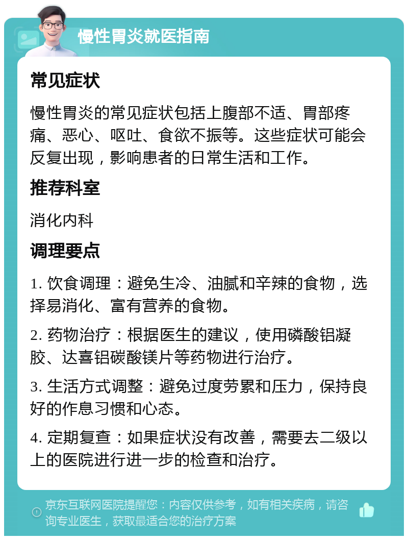 慢性胃炎就医指南 常见症状 慢性胃炎的常见症状包括上腹部不适、胃部疼痛、恶心、呕吐、食欲不振等。这些症状可能会反复出现，影响患者的日常生活和工作。 推荐科室 消化内科 调理要点 1. 饮食调理：避免生冷、油腻和辛辣的食物，选择易消化、富有营养的食物。 2. 药物治疗：根据医生的建议，使用磷酸铝凝胶、达喜铝碳酸镁片等药物进行治疗。 3. 生活方式调整：避免过度劳累和压力，保持良好的作息习惯和心态。 4. 定期复查：如果症状没有改善，需要去二级以上的医院进行进一步的检查和治疗。