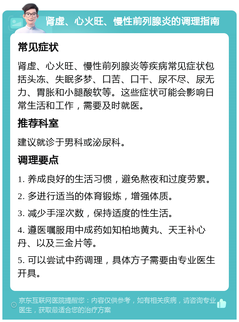 肾虚、心火旺、慢性前列腺炎的调理指南 常见症状 肾虚、心火旺、慢性前列腺炎等疾病常见症状包括头冻、失眠多梦、口苦、口干、尿不尽、尿无力、胃胀和小腿酸软等。这些症状可能会影响日常生活和工作，需要及时就医。 推荐科室 建议就诊于男科或泌尿科。 调理要点 1. 养成良好的生活习惯，避免熬夜和过度劳累。 2. 多进行适当的体育锻炼，增强体质。 3. 减少手淫次数，保持适度的性生活。 4. 遵医嘱服用中成药如知柏地黄丸、天王补心丹、以及三金片等。 5. 可以尝试中药调理，具体方子需要由专业医生开具。