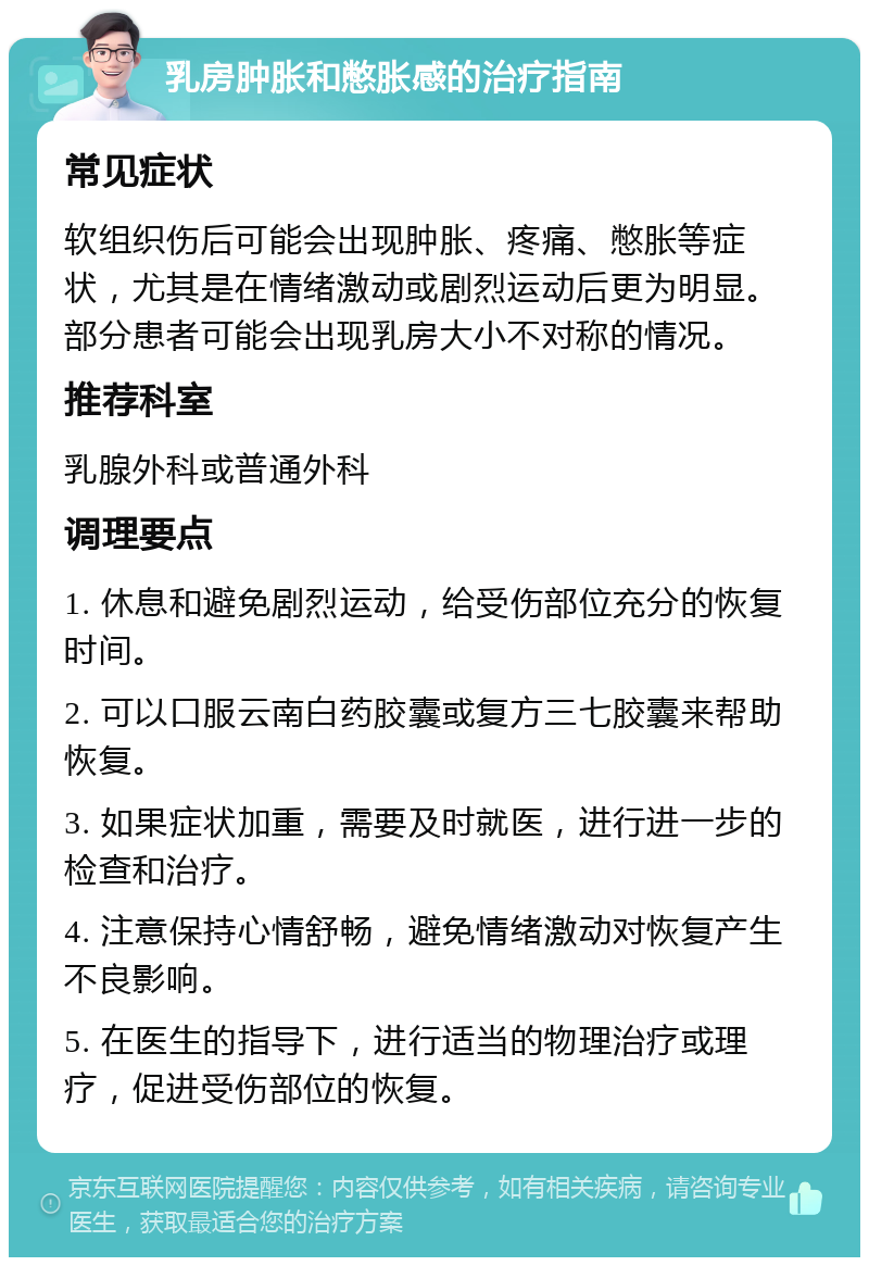 乳房肿胀和憋胀感的治疗指南 常见症状 软组织伤后可能会出现肿胀、疼痛、憋胀等症状，尤其是在情绪激动或剧烈运动后更为明显。部分患者可能会出现乳房大小不对称的情况。 推荐科室 乳腺外科或普通外科 调理要点 1. 休息和避免剧烈运动，给受伤部位充分的恢复时间。 2. 可以口服云南白药胶囊或复方三七胶囊来帮助恢复。 3. 如果症状加重，需要及时就医，进行进一步的检查和治疗。 4. 注意保持心情舒畅，避免情绪激动对恢复产生不良影响。 5. 在医生的指导下，进行适当的物理治疗或理疗，促进受伤部位的恢复。