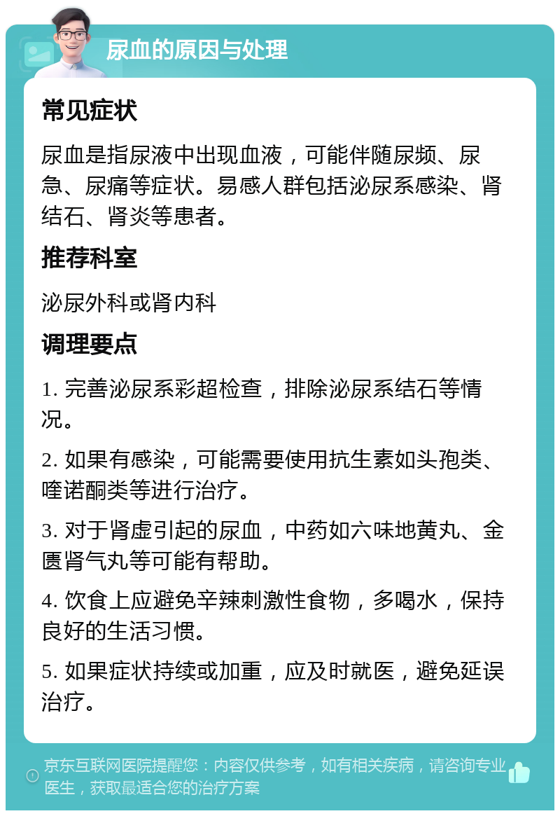 尿血的原因与处理 常见症状 尿血是指尿液中出现血液，可能伴随尿频、尿急、尿痛等症状。易感人群包括泌尿系感染、肾结石、肾炎等患者。 推荐科室 泌尿外科或肾内科 调理要点 1. 完善泌尿系彩超检查，排除泌尿系结石等情况。 2. 如果有感染，可能需要使用抗生素如头孢类、喹诺酮类等进行治疗。 3. 对于肾虚引起的尿血，中药如六味地黄丸、金匮肾气丸等可能有帮助。 4. 饮食上应避免辛辣刺激性食物，多喝水，保持良好的生活习惯。 5. 如果症状持续或加重，应及时就医，避免延误治疗。