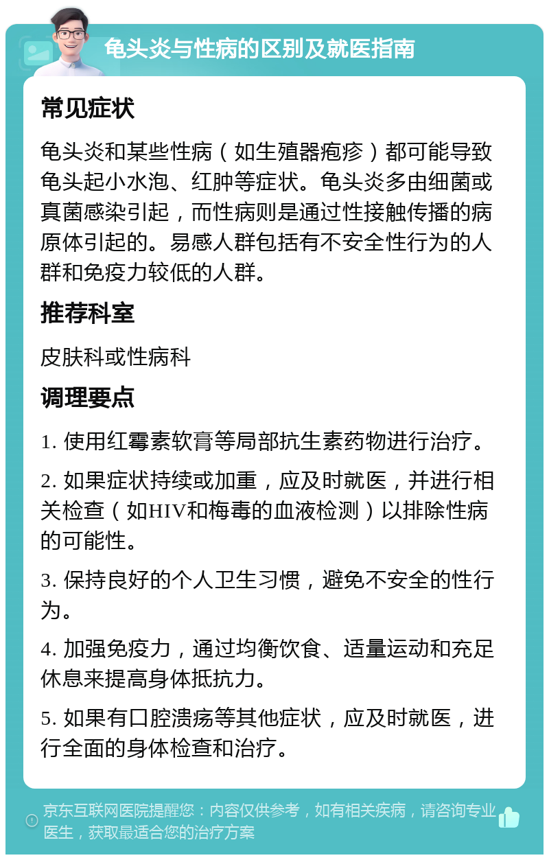 龟头炎与性病的区别及就医指南 常见症状 龟头炎和某些性病（如生殖器疱疹）都可能导致龟头起小水泡、红肿等症状。龟头炎多由细菌或真菌感染引起，而性病则是通过性接触传播的病原体引起的。易感人群包括有不安全性行为的人群和免疫力较低的人群。 推荐科室 皮肤科或性病科 调理要点 1. 使用红霉素软膏等局部抗生素药物进行治疗。 2. 如果症状持续或加重，应及时就医，并进行相关检查（如HIV和梅毒的血液检测）以排除性病的可能性。 3. 保持良好的个人卫生习惯，避免不安全的性行为。 4. 加强免疫力，通过均衡饮食、适量运动和充足休息来提高身体抵抗力。 5. 如果有口腔溃疡等其他症状，应及时就医，进行全面的身体检查和治疗。