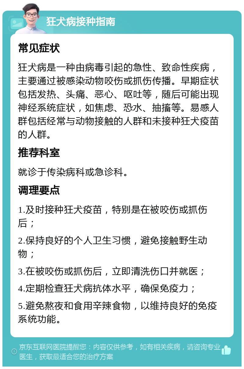 狂犬病接种指南 常见症状 狂犬病是一种由病毒引起的急性、致命性疾病，主要通过被感染动物咬伤或抓伤传播。早期症状包括发热、头痛、恶心、呕吐等，随后可能出现神经系统症状，如焦虑、恐水、抽搐等。易感人群包括经常与动物接触的人群和未接种狂犬疫苗的人群。 推荐科室 就诊于传染病科或急诊科。 调理要点 1.及时接种狂犬疫苗，特别是在被咬伤或抓伤后； 2.保持良好的个人卫生习惯，避免接触野生动物； 3.在被咬伤或抓伤后，立即清洗伤口并就医； 4.定期检查狂犬病抗体水平，确保免疫力； 5.避免熬夜和食用辛辣食物，以维持良好的免疫系统功能。