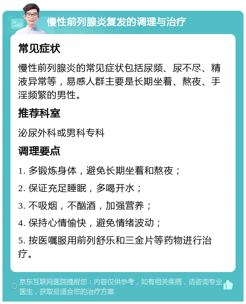 慢性前列腺炎复发的调理与治疗 常见症状 慢性前列腺炎的常见症状包括尿频、尿不尽、精液异常等，易感人群主要是长期坐着、熬夜、手淫频繁的男性。 推荐科室 泌尿外科或男科专科 调理要点 1. 多锻炼身体，避免长期坐着和熬夜； 2. 保证充足睡眠，多喝开水； 3. 不吸烟，不酗酒，加强营养； 4. 保持心情愉快，避免情绪波动； 5. 按医嘱服用前列舒乐和三金片等药物进行治疗。